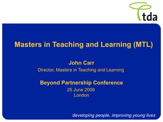 Masters in Teaching and Learning (MTL)

                     John Carr
      Director, Masters in Teaching and Learning

       Beyond Partnership Conference
                    25 June 2009
                       London



                      developing people, improving young lives
 