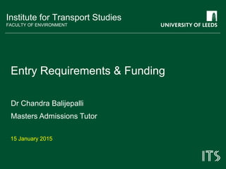 Institute for Transport Studies
FACULTY OF ENVIRONMENT
Entry Requirements & Funding
Dr Chandra Balijepalli
Masters Admissions Tutor
15 January 2015
 