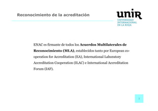 1 
Reconocimiento de la acreditación 
ENAC es firmante de todos los Acuerdos Multilaterales de 
Reconocimiento (MLA), establecidos tanto por European co-operation 
for Accreditation (EA), International Laboratory 
Accreditation Cooperation (ILAC) e International Accreditation 
Forum (IAF). 
 