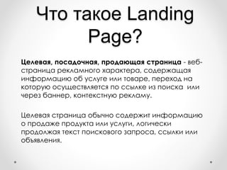 Что такое Landing
Page?
Целевая, посадочная, продающая страница - веб-
страница рекламного характера, содержащая
информацию об услуге или товаре, переход на
которую осуществляется по ссылке из поиска или
через баннер, контекстную рекламу.
Целевая страница обычно содержит информацию
о продаже продукта или услуги, логически
продолжая текст поискового запроса, ссылки или
объявления.
 