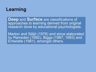 Deep and Surface are classifications of
approaches to learning derived from original
research done by educational psychologists.
Marton and Säljö (1976) and since elaborated
by Ramsden (1992), Biggs (1987, 1993) and
Entwistle (1981), amongst others.
Learning
 