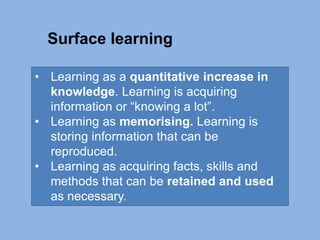 • Learning as a quantitative increase in
knowledge. Learning is acquiring
information or “knowing a lot”.
• Learning as memorising. Learning is
storing information that can be
reproduced.
• Learning as acquiring facts, skills and
methods that can be retained and used
as necessary.
Surface learning
 
