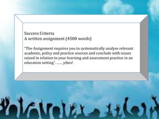 Success Criteria
A written assignment (4500 words)
“The Assignment requires you to systematically analyse relevant
academic, policy and practice sources and conclude with issues
raised in relation to your learning and assessment practice in an
education setting”. …… yikes!
 