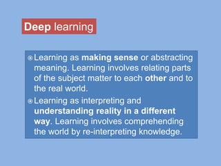  Learning as making sense or abstracting
meaning. Learning involves relating parts
of the subject matter to each other and to
the real world.
 Learning as interpreting and
understanding reality in a different
way. Learning involves comprehending
the world by re-interpreting knowledge.
Deep learning
 