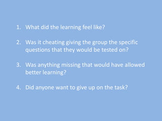 1. What did the learning feel like?
2. Was it cheating giving the group the specific
questions that they would be tested on?
3. Was anything missing that would have allowed
better learning?
4. Did anyone want to give up on the task?
 