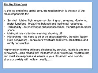 The Reptilian Brain
At the top end of the spinal cord, the reptilian brain is the part of the
brain responsible for:
• Survival fight or flight responses; lashing out; screams. Monitoring
motor functions - breathing; balance and instinctual responses.
• Territoriality - defensiveness about possessions; friendships; personal
space.
• Mating rituals - attention seeking; showing off.
• Hierarchies - the need to be or be associated with, the gang leader.
• Rote behaviours - behaviours which are repetitive, predictable, and
rarely constructive
Higher order thinking skills are displaced by survival, ritualistic and rote
behaviours…This means that the learner under stress will resort to rote
and ritualistic responses. A learner in your classroom who is under
stress or anxiety will not learn easily……
 
