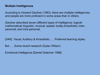 Multiple Intelligences
According to Howard Gardner (1983), there are multiple intelligences,
and people are more proficient in some areas than in others.
Gardner described seven different types of intelligence: logical-
mathematical; linguistic; musical; spatial; bodily-kinesthetic; inter-
personal; and intra-personal.
[VAK] Visual, Auditory & Kinesthetic …. Preferred learning styles.
But …. Some recent research (Dylan Wiliam)
Emotional Intelligence [Daniel Goleman 1996]
 