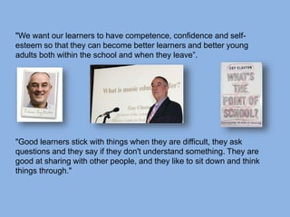 "We want our learners to have competence, confidence and self-
esteem so that they can become better learners and better young
adults both within the school and when they leave”.
"Good learners stick with things when they are difficult, they ask
questions and they say if they don't understand something. They are
good at sharing with other people, and they like to sit down and think
things through."
 