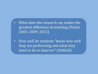 • What does the research say makes the
greatest difference to learning (Hattie
2003; 2009; 2012)
• How well do students “know how well
they are performing and what they
need to do to improve” (Attfield)
 