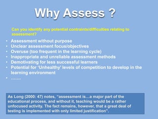 Why Assess ?
• Assessment without purpose
• Unclear assessment focus/objectives
• Overuse (too frequent in the learning cycle)
• Inappropriate and unreliable assessment methods
• Demotivating for less successful learners
• Potential for ‘Unhealthy’ levels of competition to develop in the
learning environment
• …….
As Long (2000: 47) notes, “assessment is…a major part of the
educational process, and without it, teaching would be a rather
unfocused activity. The fact remains, however, that a great deal of
testing is implemented with only limited justification”.
Can you identify any potential contraints/difficulties relating to
assessment?
 