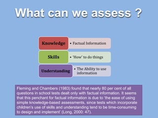 What can we assess ?
• Factual InformationKnowledge
• ‘How’ to do thingsSkills
• The Ability to use
information
Understanding
Fleming and Chambers (1983) found that nearly 80 per cent of all
questions in school tests dealt only with factual information. It seems
that this penchant for factual information is due to ‘the ease of using
simple knowledge-based assessments, since tests which incorporate
children’s use of skills and understanding tend to be time-consuming
to design and implement’ (Long, 2000: 47).
 