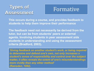 Types of
Assessment
Formative
This occurs during a course, and provides feedback to
students to help them improve their performance
The feedback need not necessarily be derived from the
tutor, but can be from students' peers or external
agents. Involving students in peer assessment aids
students in understanding and using the assessment
criteria (Bradford, 2003).
'Giving feedback on another student's work, or being required
to determine and defend one's own, not only increases a
student's sense of responsibility and control over the subject
matter, it often reveals the extent of one's misunderstandings
more vividly than any other method'
(Ramsden, 1992).
 