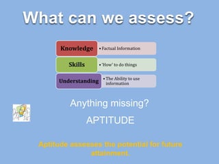 What can we assess?
• Factual InformationKnowledge
• ‘How’ to do thingsSkills
• The Ability to use
informationUnderstanding
Anything missing?
APTITUDE
Aptitude assesses the potential for future
attainment.
 