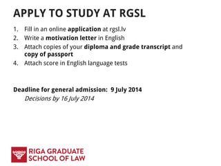 APPLY TO STUDY AT RGSL
1. Fill in an online application at apply.rgsl.edu.lv
2. Write a motivation letter in English
3. Attach copies of your diploma and grade transcript and copy of
passport
4. Attach score in English language tests
 test requirements vary by programme
 not needed for applicants whose previous education was
conducted in English
 Deadline for early admission: 17 March 2015
Decisions by 17 April 2015
 Deadline for general admission: 8 July 2017
Decisions by 13 July 2015
 