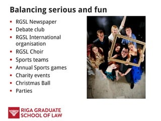 RGSL SCHOLARSHIPS
 RGSL Excellence Award for Outstanding
Foreign Applicants – one study place in Law
and Finance, Legal Linguistics and International
and European Law (and related) Masters
programmes
 Tuition fee waivers for siblings of students of
the RGSL, graduates of RGSL Bachelor
programmes, orphans, persons with 1st or 2nd
degree of disability, RGSL employees, children
of RGSL employees and graduates of SSE Riga.
 