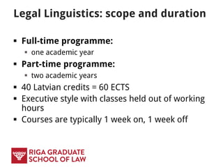Legal Linguistics: scope and duration
 Full-time programme:
 one academic year
 Part-time programme:
 two academic years
 40 Latvian credits = 60 ECTS
 Executive style with classes held out of working
hours
 Courses are typically 1 week on, 1 week off
 