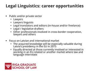 Legal Linguistics: career opportunities
 Public and/or private sector
 Lawyers
 Lawyers linguists
 Legal translators and editors (in-house and/or freelance)
 Legal / legislative drafters
 Other professionals involved in cross-border cooperation,
lawyers and others
 Focus on Latvian and international market
 Equally directed at those currently involved or interested in
working in an EU-related or another market where law and
language interrelate
 