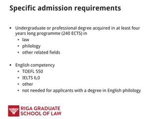 Specific admission requirements
 Undergraduate or professional degree acquired in at least four
years long programme (240 ECTS) in
 law
 philology
 other related fields
 English competency
 TOEFL 550
 IELTS 6,0
 other
 not needed for applicants with a degree in English philology
 