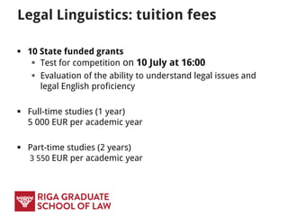 Legal Linguistics: tuition fees
 10 State funded grants
 Test for competition on 13 July at 16:00
 Evaluation of the ability to understand legal issues and
legal English proficiency
 Full-time studies (1 year)
5 500 EUR per academic year
 Part-time studies (2 years)
3 550 EUR per academic year
 