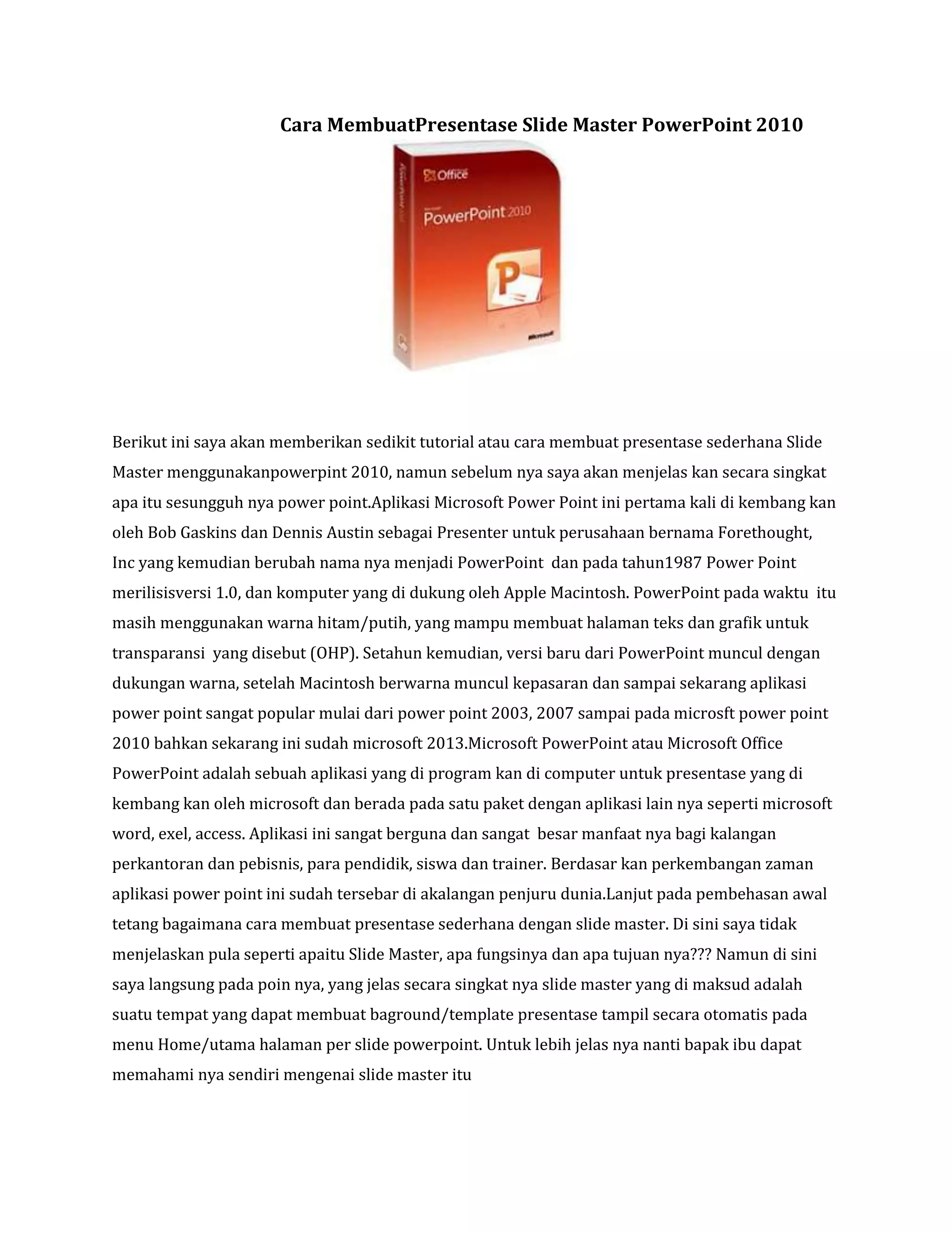 Cara MembuatPresentase Slide Master PowerPoint 2010
Berikut ini saya akan memberikan sedikit tutorial atau cara membuat presentase sederhana Slide
Master menggunakanpowerpint 2010, namun sebelum nya saya akan menjelas kan secara singkat
apa itu sesungguh nya power point.Aplikasi Microsoft Power Point ini pertama kali di kembang kan
oleh Bob Gaskins dan Dennis Austin sebagai Presenter untuk perusahaan bernama Forethought,
Inc yang kemudian berubah nama nya menjadi PowerPoint dan pada tahun1987 Power Point
merilisisversi 1.0, dan komputer yang di dukung oleh Apple Macintosh. PowerPoint pada waktu itu
masih menggunakan warna hitam/putih, yang mampu membuat halaman teks dan grafik untuk
transparansi yang disebut (OHP). Setahun kemudian, versi baru dari PowerPoint muncul dengan
dukungan warna, setelah Macintosh berwarna muncul kepasaran dan sampai sekarang aplikasi
power point sangat popular mulai dari power point 2003, 2007 sampai pada microsft power point
2010 bahkan sekarang ini sudah microsoft 2013.Microsoft PowerPoint atau Microsoft Office
PowerPoint adalah sebuah aplikasi yang di program kan di computer untuk presentase yang di
kembang kan oleh microsoft dan berada pada satu paket dengan aplikasi lain nya seperti microsoft
word, exel, access. Aplikasi ini sangat berguna dan sangat besar manfaat nya bagi kalangan
perkantoran dan pebisnis, para pendidik, siswa dan trainer. Berdasar kan perkembangan zaman
aplikasi power point ini sudah tersebar di akalangan penjuru dunia.Lanjut pada pembehasan awal
tetang bagaimana cara membuat presentase sederhana dengan slide master. Di sini saya tidak
menjelaskan pula seperti apaitu Slide Master, apa fungsinya dan apa tujuan nya??? Namun di sini
saya langsung pada poin nya, yang jelas secara singkat nya slide master yang di maksud adalah
suatu tempat yang dapat membuat baground/template presentase tampil secara otomatis pada
menu Home/utama halaman per slide powerpoint. Untuk lebih jelas nya nanti bapak ibu dapat
memahami nya sendiri mengenai slide master itu
 