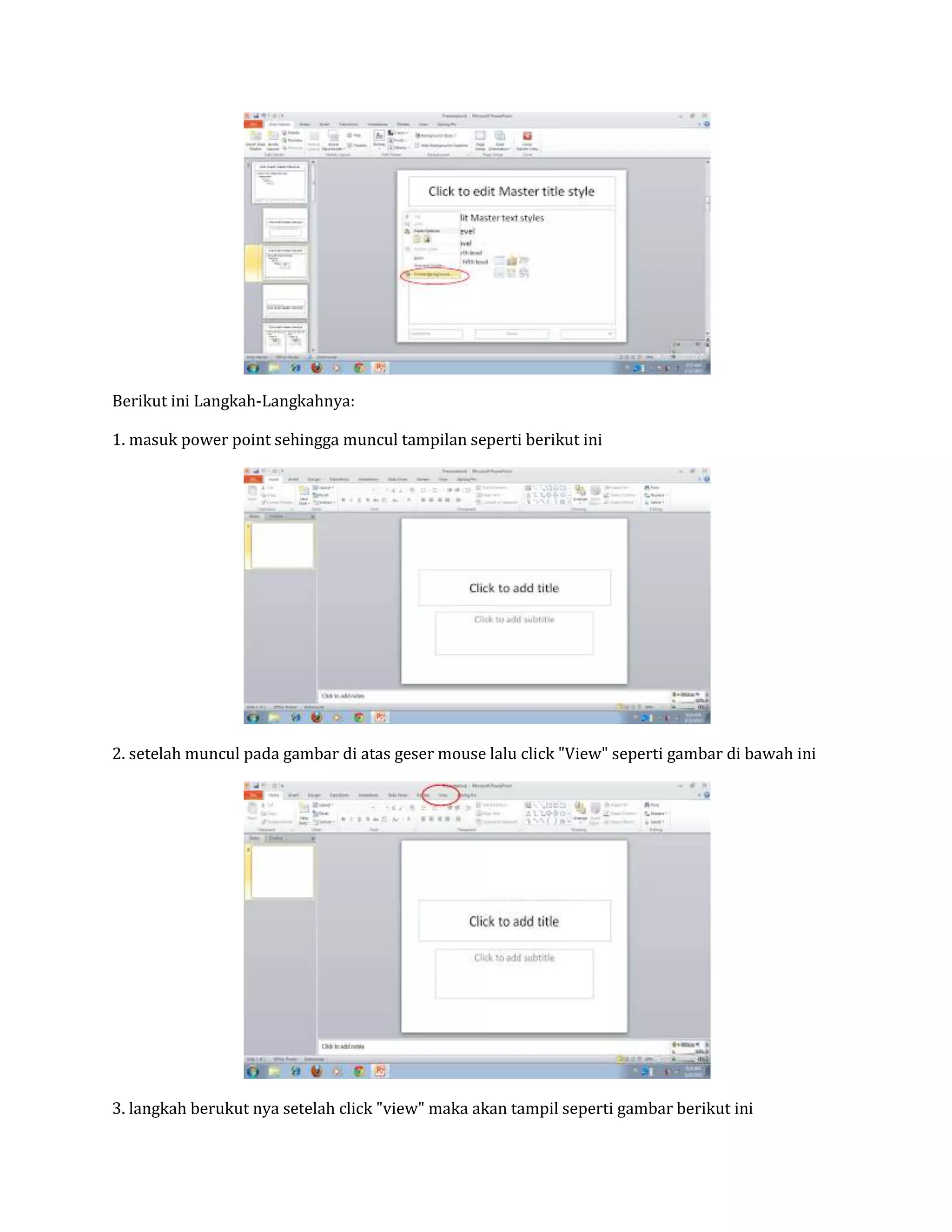 Berikut ini Langkah-Langkahnya:
1. masuk power point sehingga muncul tampilan seperti berikut ini
2. setelah muncul pada gambar di atas geser mouse lalu click "View" seperti gambar di bawah ini
3. langkah berukut nya setelah click "view" maka akan tampil seperti gambar berikut ini
 