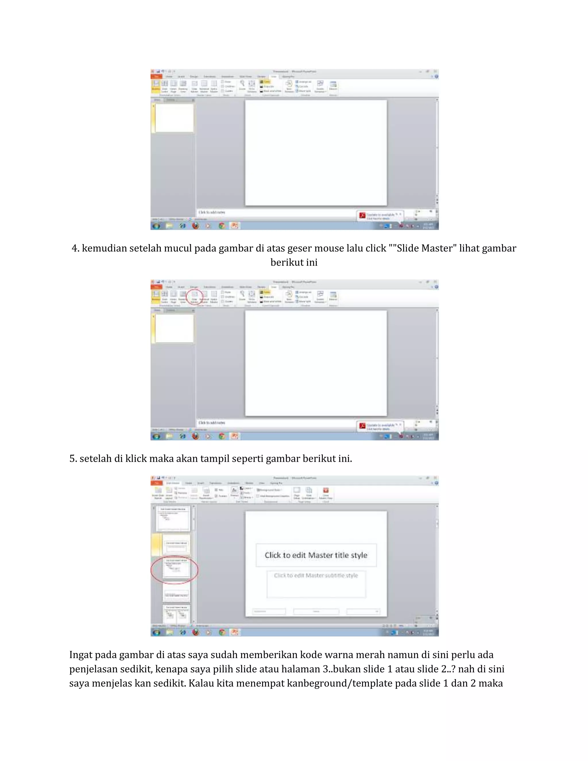4. kemudian setelah mucul pada gambar di atas geser mouse lalu click ""Slide Master" lihat gambar
berikut ini
5. setelah di klick maka akan tampil seperti gambar berikut ini.
Ingat pada gambar di atas saya sudah memberikan kode warna merah namun di sini perlu ada
penjelasan sedikit, kenapa saya pilih slide atau halaman 3..bukan slide 1 atau slide 2..? nah di sini
saya menjelas kan sedikit. Kalau kita menempat kanbeground/template pada slide 1 dan 2 maka
 