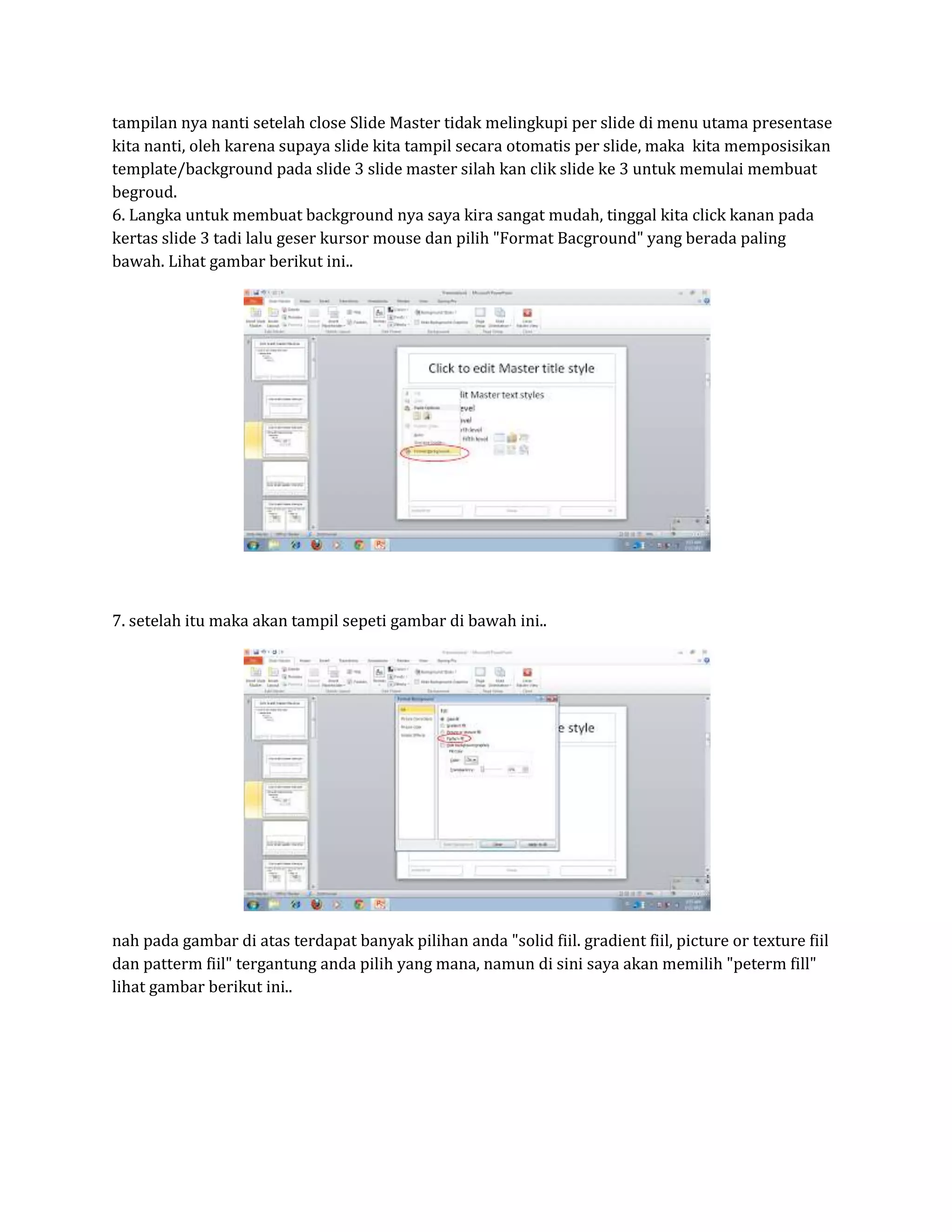 tampilan nya nanti setelah close Slide Master tidak melingkupi per slide di menu utama presentase
kita nanti, oleh karena supaya slide kita tampil secara otomatis per slide, maka kita memposisikan
template/background pada slide 3 slide master silah kan clik slide ke 3 untuk memulai membuat
begroud.
6. Langka untuk membuat background nya saya kira sangat mudah, tinggal kita click kanan pada
kertas slide 3 tadi lalu geser kursor mouse dan pilih "Format Bacground" yang berada paling
bawah. Lihat gambar berikut ini..
7. setelah itu maka akan tampil sepeti gambar di bawah ini..
nah pada gambar di atas terdapat banyak pilihan anda "solid fiil. gradient fiil, picture or texture fiil
dan patterm fiil" tergantung anda pilih yang mana, namun di sini saya akan memilih "peterm fill"
lihat gambar berikut ini..
 