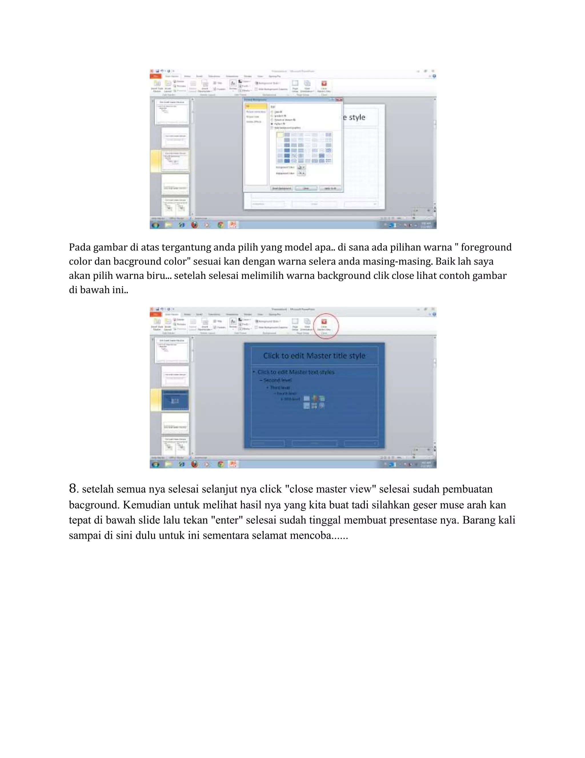 Pada gambar di atas tergantung anda pilih yang model apa.. di sana ada pilihan warna " foreground
color dan bacground color" sesuai kan dengan warna selera anda masing-masing. Baik lah saya
akan pilih warna biru... setelah selesai melimilih warna background clik close lihat contoh gambar
di bawah ini..
8. setelah semua nya selesai selanjut nya click "close master view" selesai sudah pembuatan
bacground. Kemudian untuk melihat hasil nya yang kita buat tadi silahkan geser muse arah kan
tepat di bawah slide lalu tekan "enter" selesai sudah tinggal membuat presentase nya. Barang kali
sampai di sini dulu untuk ini sementara selamat mencoba......
 