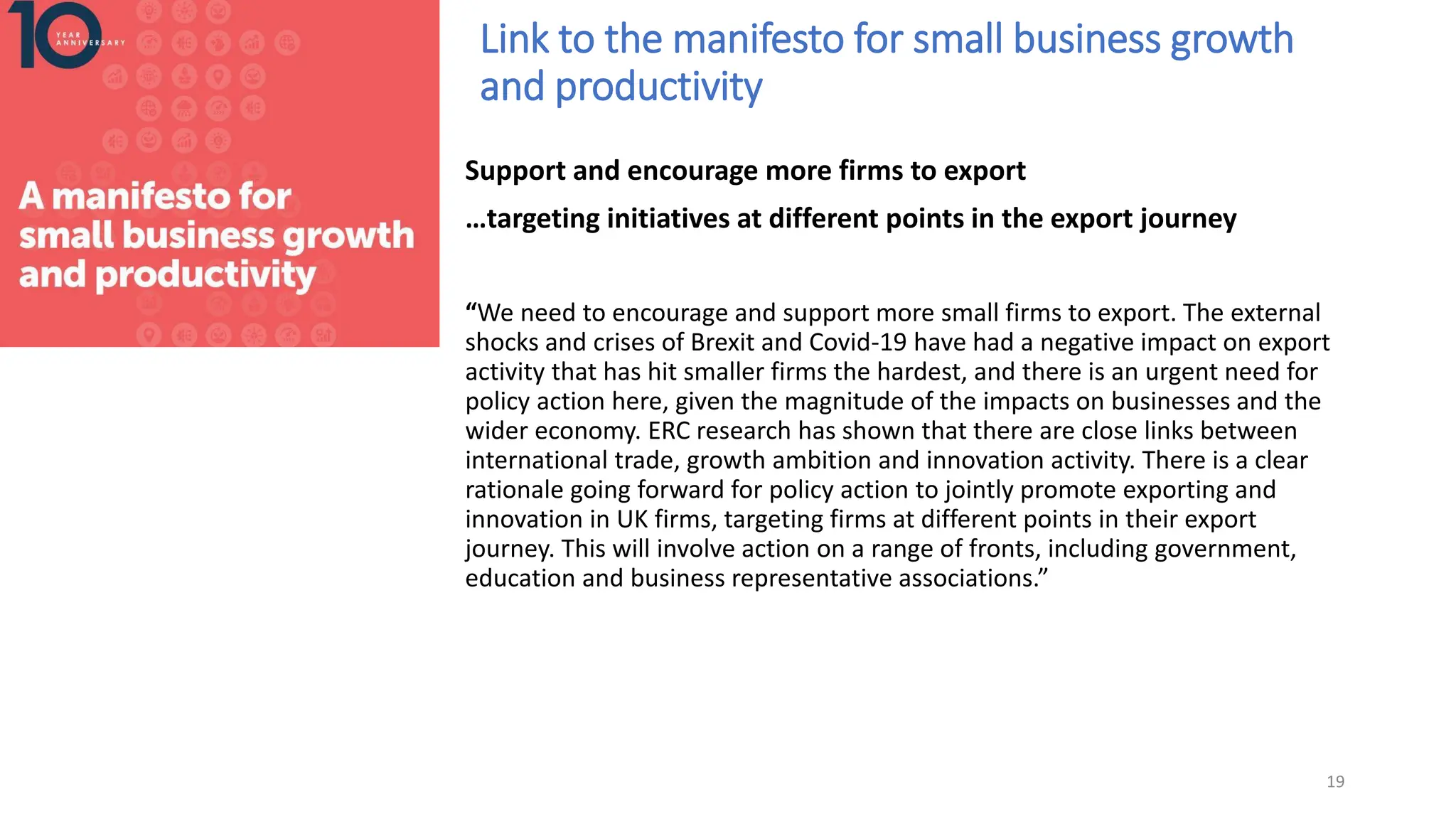 Link to the manifesto for small business growth
and productivity
Support and encourage more firms to export
…targeting initiatives at different points in the export journey
“We need to encourage and support more small firms to export. The external
shocks and crises of Brexit and Covid-19 have had a negative impact on export
activity that has hit smaller firms the hardest, and there is an urgent need for
policy action here, given the magnitude of the impacts on businesses and the
wider economy. ERC research has shown that there are close links between
international trade, growth ambition and innovation activity. There is a clear
rationale going forward for policy action to jointly promote exporting and
innovation in UK firms, targeting firms at different points in their export
journey. This will involve action on a range of fronts, including government,
education and business representative associations.”
19
 