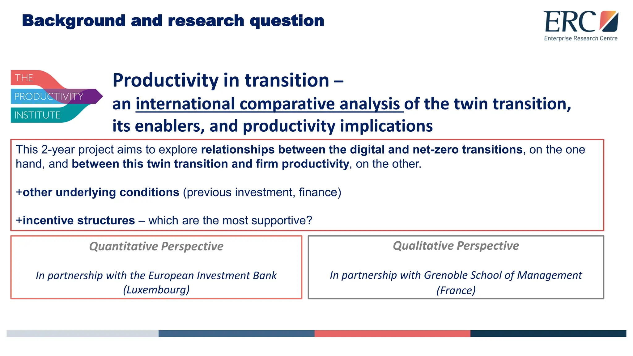 Background and research question
Productivity in transition –
an international comparative analysis of the twin transition,
its enablers, and productivity implications
This 2-year project aims to explore relationships between the digital and net-zero transitions, on the one
hand, and between this twin transition and firm productivity, on the other.
+other underlying conditions (previous investment, finance)
+incentive structures – which are the most supportive?
Quantitative Perspective
In partnership with the European Investment Bank
(Luxembourg)
Qualitative Perspective
In partnership with Grenoble School of Management
(France)
 