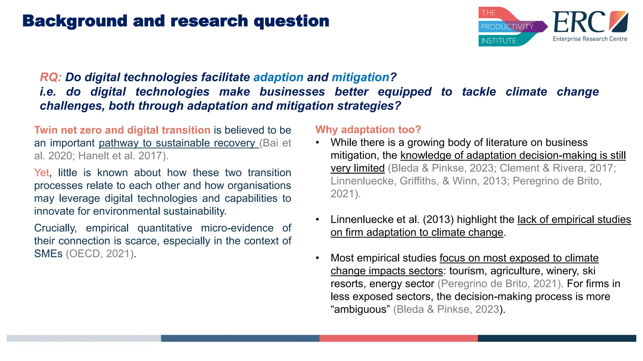 RQ: Do digital technologies facilitate adaption and mitigation?
i.e. do digital technologies make businesses better equipped to tackle climate change
challenges, both through adaptation and mitigation strategies?
Background and research question
Why adaptation too?
• While there is a growing body of literature on business
mitigation, the knowledge of adaptation decision-making is still
very limited (Bleda & Pinkse, 2023; Clement & Rivera, 2017;
Linnenluecke, Griffiths, & Winn, 2013; Peregrino de Brito,
2021).
• Linnenluecke et al. (2013) highlight the lack of empirical studies
on firm adaptation to climate change.
• Most empirical studies focus on most exposed to climate
change impacts sectors: tourism, agriculture, winery, ski
resorts, energy sector (Peregrino de Brito, 2021). For firms in
less exposed sectors, the decision-making process is more
“ambiguous” (Bleda & Pinkse, 2023).
Twin net zero and digital transition is believed to be
an important pathway to sustainable recovery (Bai et
al. 2020; Hanelt et al. 2017).
Yet, little is known about how these two transition
processes relate to each other and how organisations
may leverage digital technologies and capabilities to
innovate for environmental sustainability.
Crucially, empirical quantitative micro-evidence of
their connection is scarce, especially in the context of
SMEs (OECD, 2021).
 
