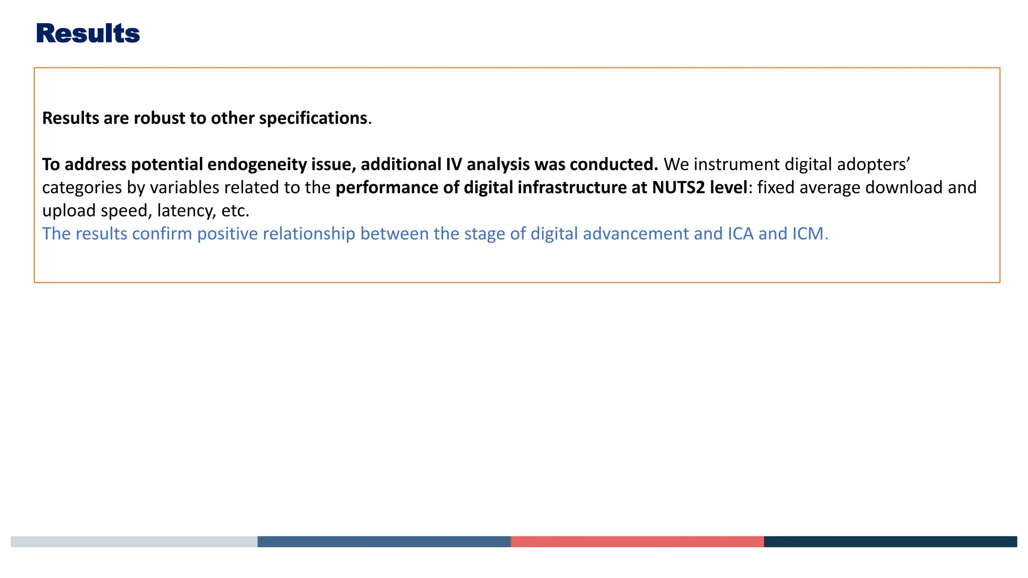 Results
Results are robust to other specifications.
To address potential endogeneity issue, additional IV analysis was conducted. We instrument digital adopters’
categories by variables related to the performance of digital infrastructure at NUTS2 level: fixed average download and
upload speed, latency, etc.
The results confirm positive relationship between the stage of digital advancement and ICA and ICM.
 
