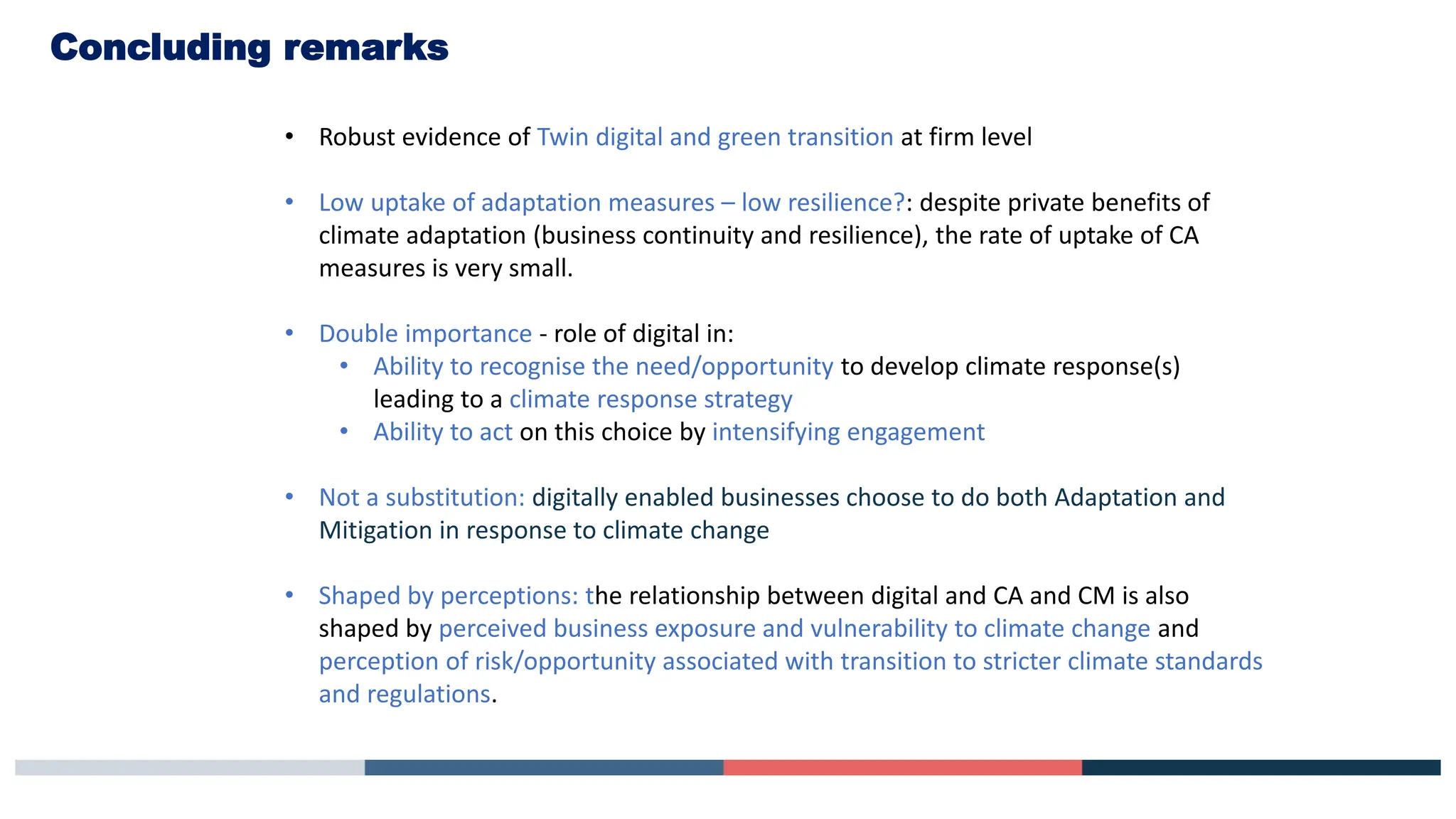 Concluding remarks
• Robust evidence of Twin digital and green transition at firm level
• Low uptake of adaptation measures – low resilience?: despite private benefits of
climate adaptation (business continuity and resilience), the rate of uptake of CA
measures is very small.
• Double importance - role of digital in:
• Ability to recognise the need/opportunity to develop climate response(s)
leading to a climate response strategy
• Ability to act on this choice by intensifying engagement
• Not a substitution: digitally enabled businesses choose to do both Adaptation and
Mitigation in response to climate change
• Shaped by perceptions: the relationship between digital and CA and CM is also
shaped by perceived business exposure and vulnerability to climate change and
perception of risk/opportunity associated with transition to stricter climate standards
and regulations.
 