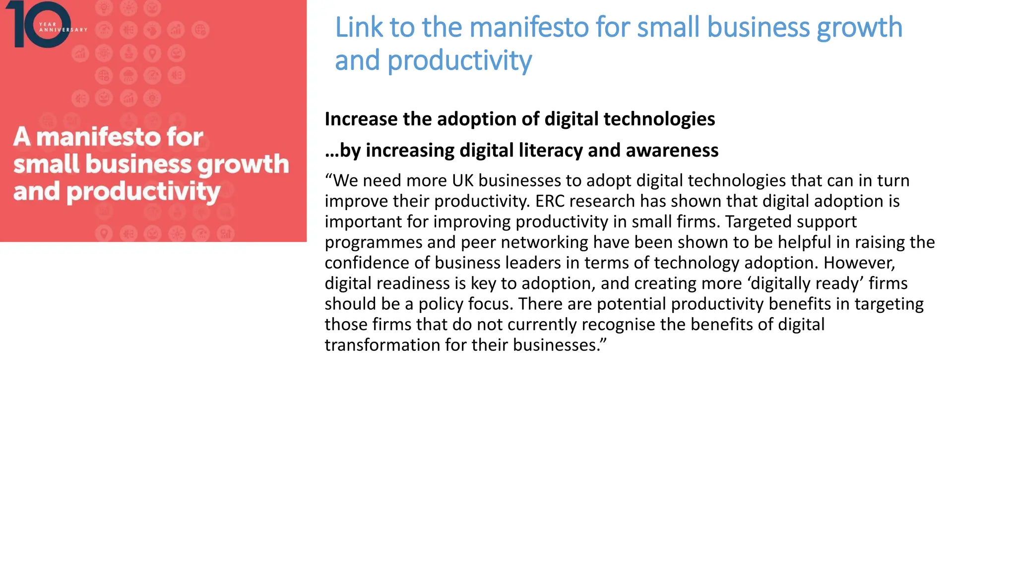 Link to the manifesto for small business growth
and productivity
Increase the adoption of digital technologies
…by increasing digital literacy and awareness
“We need more UK businesses to adopt digital technologies that can in turn
improve their productivity. ERC research has shown that digital adoption is
important for improving productivity in small firms. Targeted support
programmes and peer networking have been shown to be helpful in raising the
confidence of business leaders in terms of technology adoption. However,
digital readiness is key to adoption, and creating more ‘digitally ready’ firms
should be a policy focus. There are potential productivity benefits in targeting
those firms that do not currently recognise the benefits of digital
transformation for their businesses.”
 