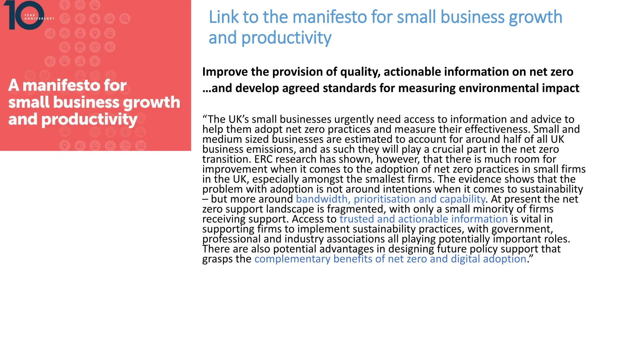 Link to the manifesto for small business growth
and productivity
Improve the provision of quality, actionable information on net zero
…and develop agreed standards for measuring environmental impact
“The UK’s small businesses urgently need access to information and advice to
help them adopt net zero practices and measure their effectiveness. Small and
medium sized businesses are estimated to account for around half of all UK
business emissions, and as such they will play a crucial part in the net zero
transition. ERC research has shown, however, that there is much room for
improvement when it comes to the adoption of net zero practices in small firms
in the UK, especially amongst the smallest firms. The evidence shows that the
problem with adoption is not around intentions when it comes to sustainability
– but more around bandwidth, prioritisation and capability. At present the net
zero support landscape is fragmented, with only a small minority of firms
receiving support. Access to trusted and actionable information is vital in
supporting firms to implement sustainability practices, with government,
professional and industry associations all playing potentially important roles.
There are also potential advantages in designing future policy support that
grasps the complementary benefits of net zero and digital adoption.”
 