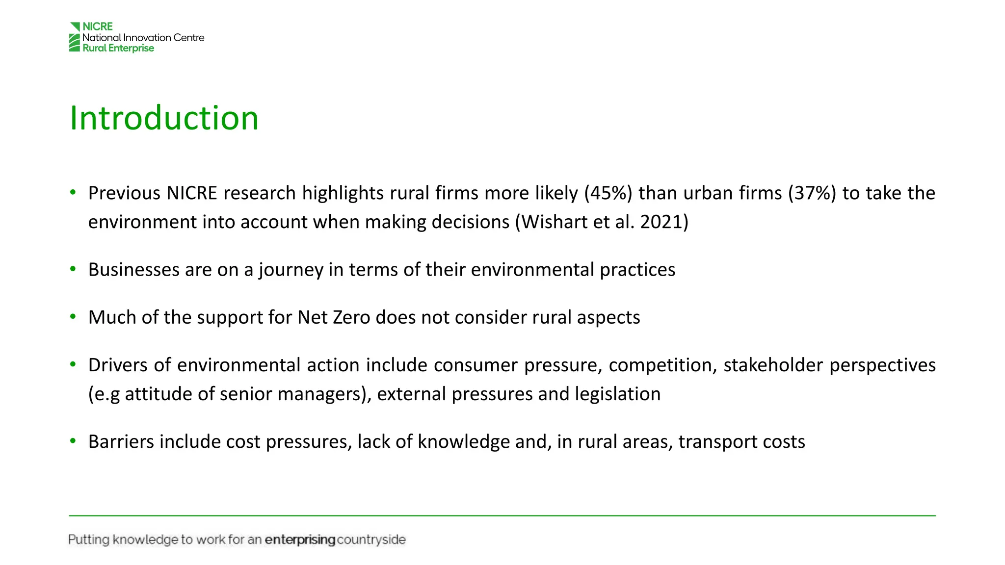 Introduction
• Previous NICRE research highlights rural firms more likely (45%) than urban firms (37%) to take the
environment into account when making decisions (Wishart et al. 2021)
• Businesses are on a journey in terms of their environmental practices
• Much of the support for Net Zero does not consider rural aspects
• Drivers of environmental action include consumer pressure, competition, stakeholder perspectives
(e.g attitude of senior managers), external pressures and legislation
• Barriers include cost pressures, lack of knowledge and, in rural areas, transport costs
 
