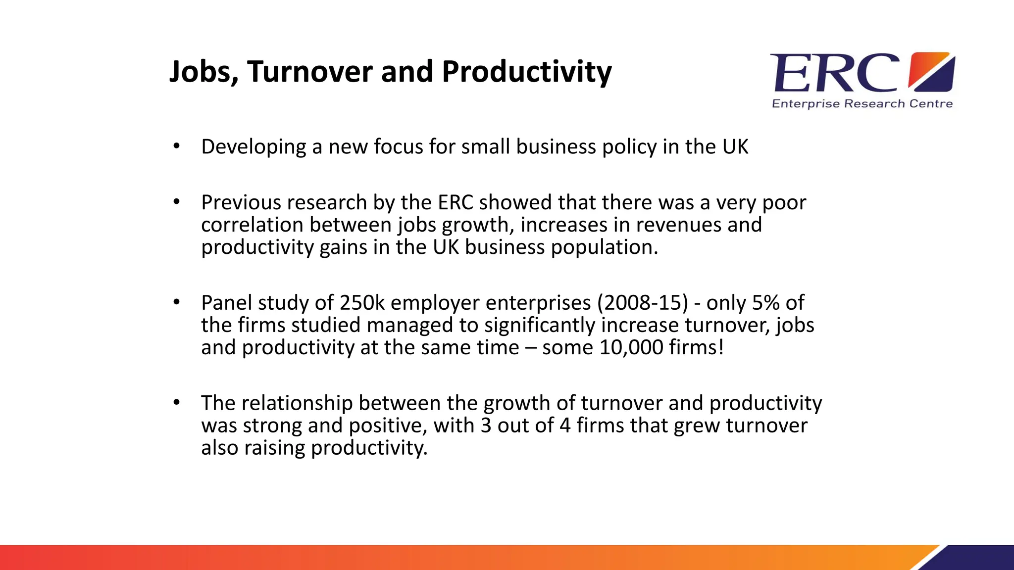 Jobs, Turnover and Productivity
• Developing a new focus for small business policy in the UK
• Previous research by the ERC showed that there was a very poor
correlation between jobs growth, increases in revenues and
productivity gains in the UK business population.
• Panel study of 250k employer enterprises (2008-15) - only 5% of
the firms studied managed to significantly increase turnover, jobs
and productivity at the same time – some 10,000 firms!
• The relationship between the growth of turnover and productivity
was strong and positive, with 3 out of 4 firms that grew turnover
also raising productivity.
 