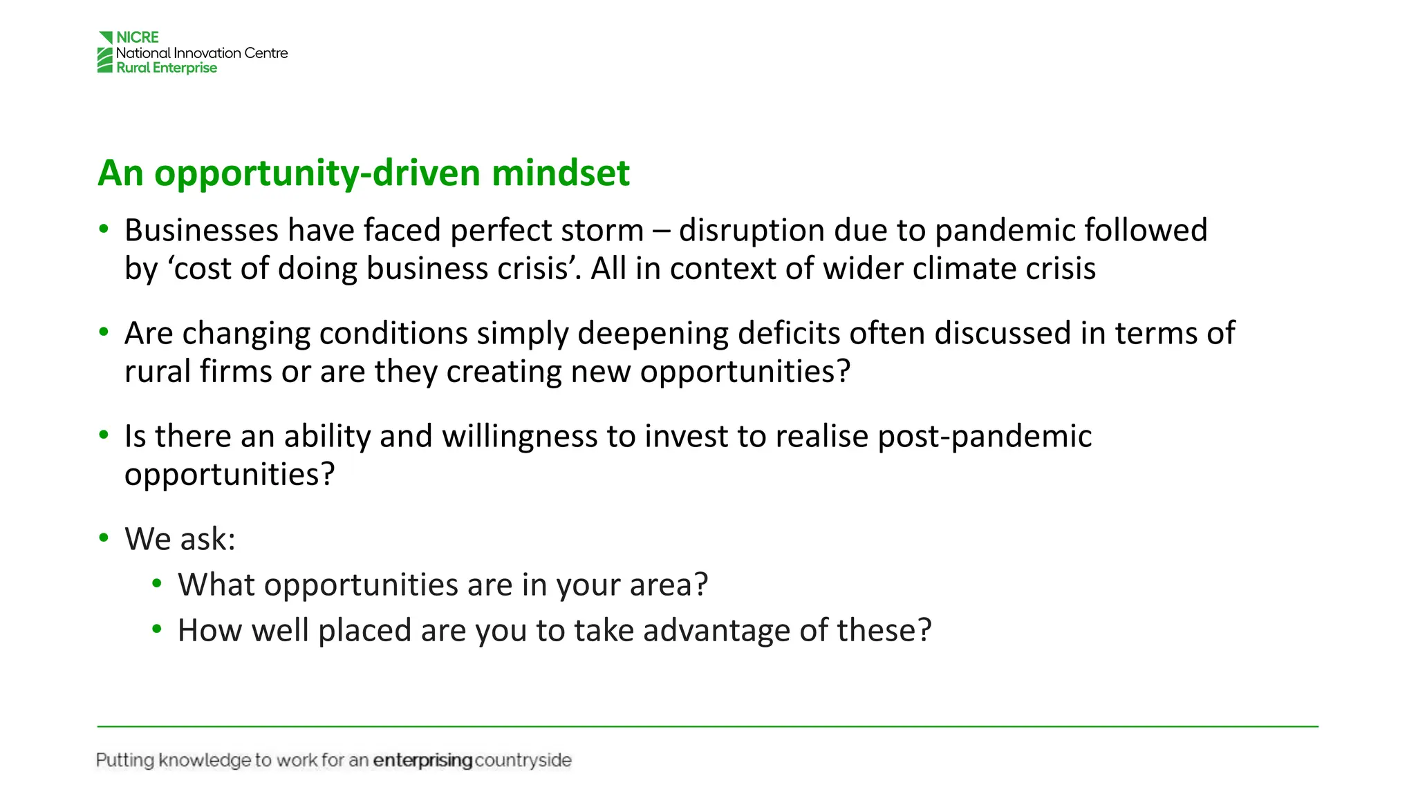 An opportunity-driven mindset
• Businesses have faced perfect storm – disruption due to pandemic followed
by ‘cost of doing business crisis’. All in context of wider climate crisis
• Are changing conditions simply deepening deficits often discussed in terms of
rural firms or are they creating new opportunities?
• Is there an ability and willingness to invest to realise post-pandemic
opportunities?
• We ask:
• What opportunities are in your area?
• How well placed are you to take advantage of these?
 