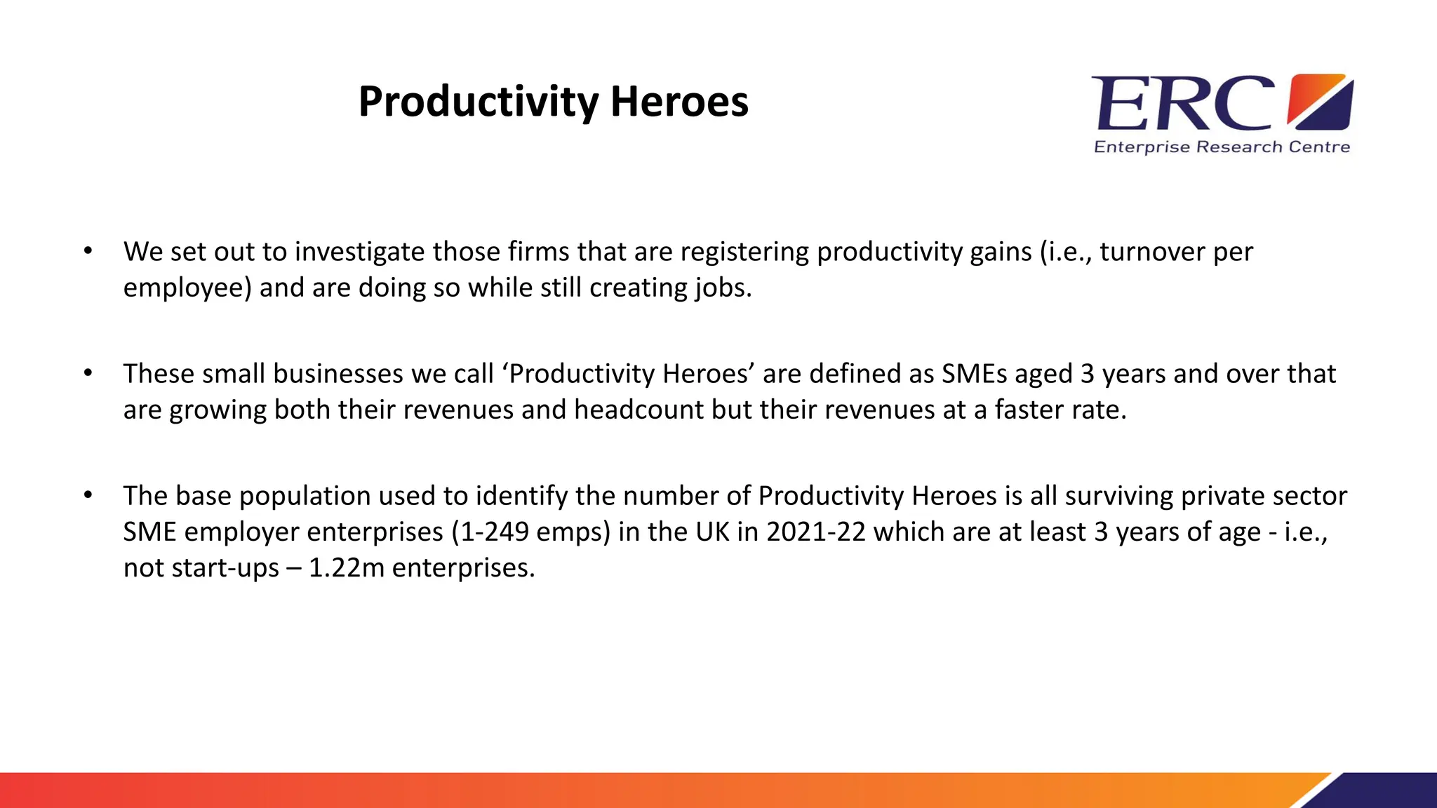 Productivity Heroes
• We set out to investigate those firms that are registering productivity gains (i.e., turnover per
employee) and are doing so while still creating jobs.
• These small businesses we call ‘Productivity Heroes’ are defined as SMEs aged 3 years and over that
are growing both their revenues and headcount but their revenues at a faster rate.
• The base population used to identify the number of Productivity Heroes is all surviving private sector
SME employer enterprises (1-249 emps) in the UK in 2021-22 which are at least 3 years of age - i.e.,
not start-ups – 1.22m enterprises.
 