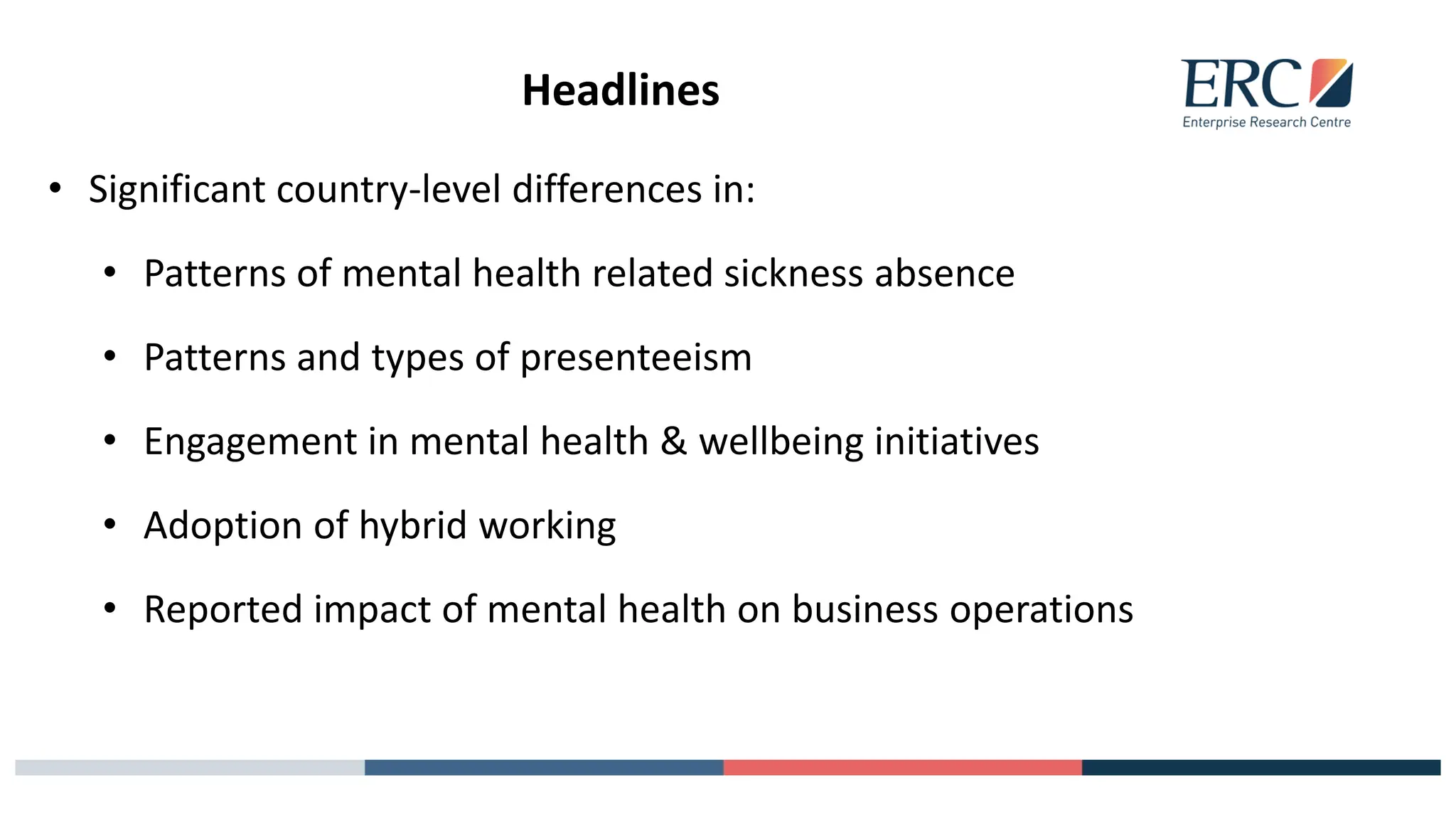 Headlines
• Significant country-level differences in:
• Patterns of mental health related sickness absence
• Patterns and types of presenteeism
• Engagement in mental health & wellbeing initiatives
• Adoption of hybrid working
• Reported impact of mental health on business operations
 