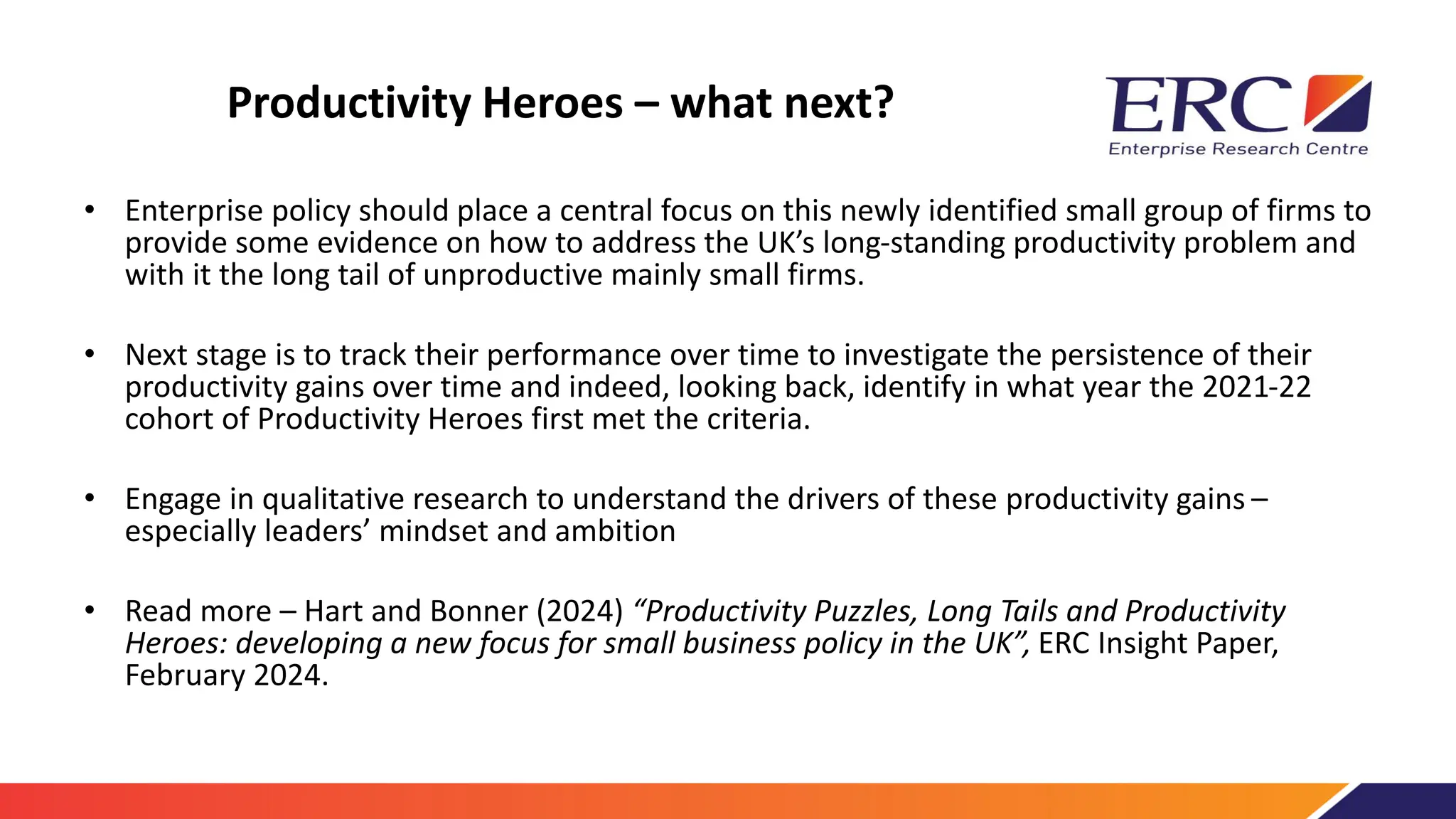 Productivity Heroes – what next?
• Enterprise policy should place a central focus on this newly identified small group of firms to
provide some evidence on how to address the UK’s long-standing productivity problem and
with it the long tail of unproductive mainly small firms.
• Next stage is to track their performance over time to investigate the persistence of their
productivity gains over time and indeed, looking back, identify in what year the 2021-22
cohort of Productivity Heroes first met the criteria.
• Engage in qualitative research to understand the drivers of these productivity gains –
especially leaders’ mindset and ambition
• Read more – Hart and Bonner (2024) “Productivity Puzzles, Long Tails and Productivity
Heroes: developing a new focus for small business policy in the UK”, ERC Insight Paper,
February 2024.
 