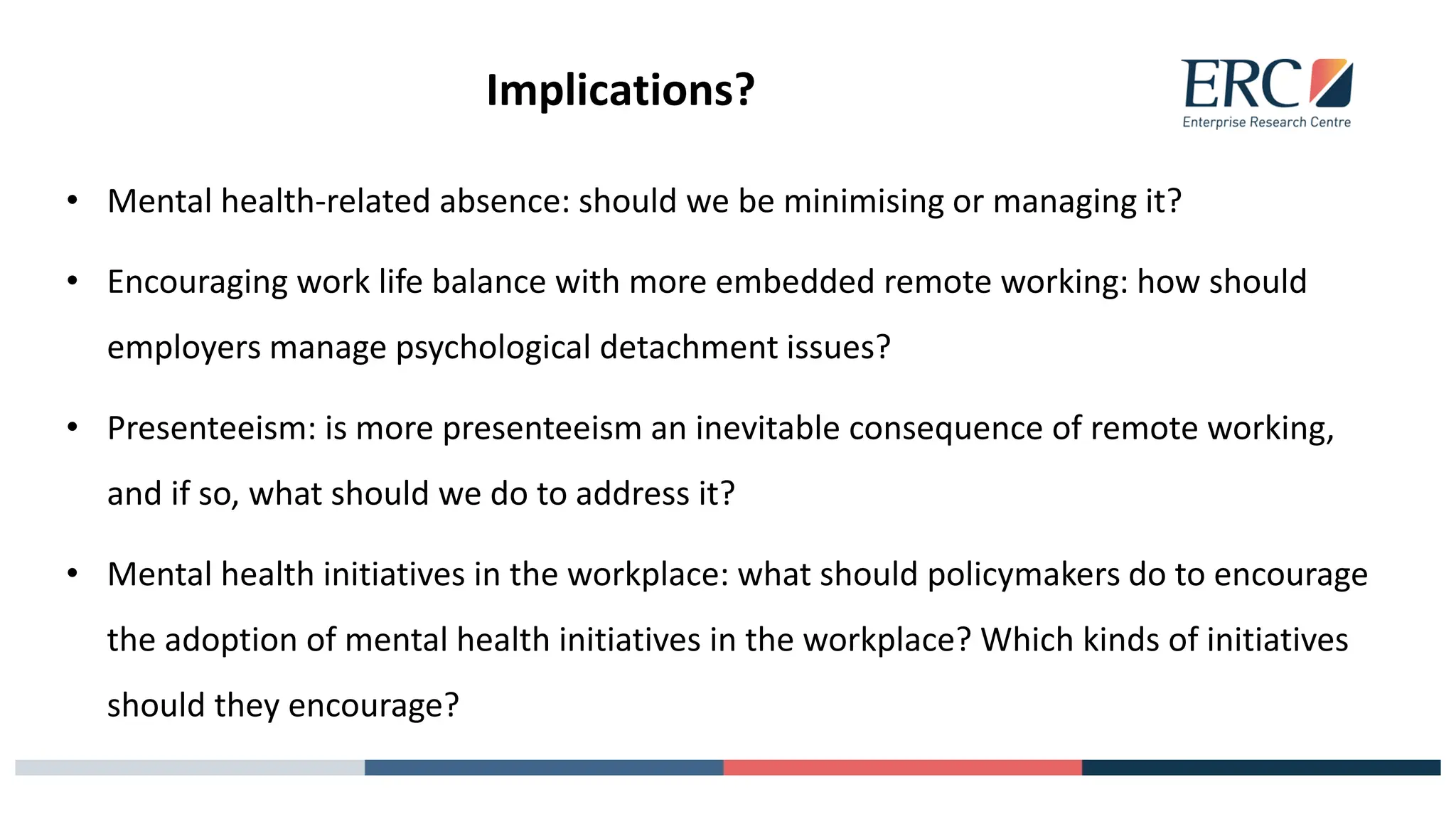 Implications?
• Mental health-related absence: should we be minimising or managing it?
• Encouraging work life balance with more embedded remote working: how should
employers manage psychological detachment issues?
• Presenteeism: is more presenteeism an inevitable consequence of remote working,
and if so, what should we do to address it?
• Mental health initiatives in the workplace: what should policymakers do to encourage
the adoption of mental health initiatives in the workplace? Which kinds of initiatives
should they encourage?
 