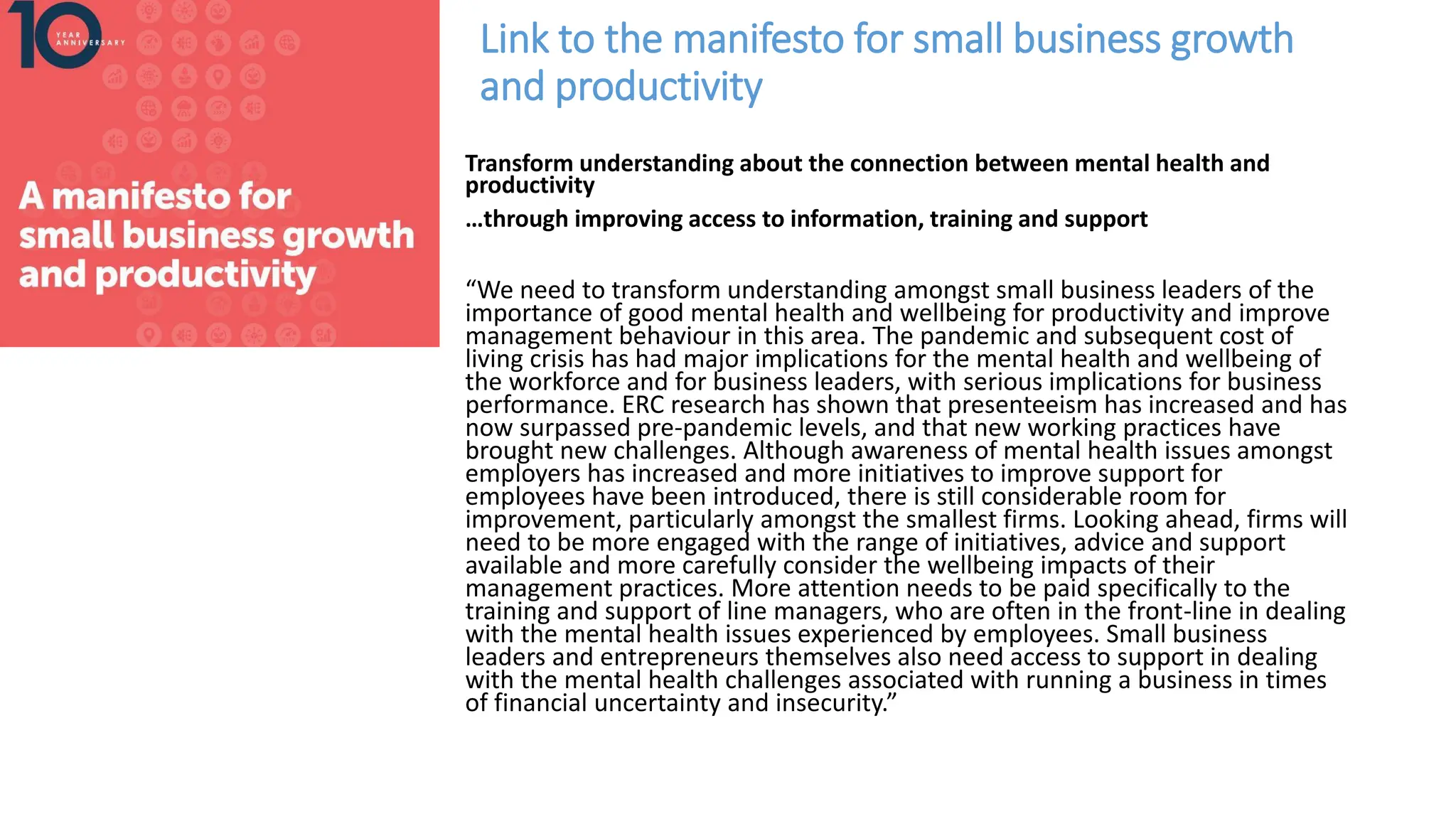 Link to the manifesto for small business growth
and productivity
Transform understanding about the connection between mental health and
productivity
…through improving access to information, training and support
“We need to transform understanding amongst small business leaders of the
importance of good mental health and wellbeing for productivity and improve
management behaviour in this area. The pandemic and subsequent cost of
living crisis has had major implications for the mental health and wellbeing of
the workforce and for business leaders, with serious implications for business
performance. ERC research has shown that presenteeism has increased and has
now surpassed pre-pandemic levels, and that new working practices have
brought new challenges. Although awareness of mental health issues amongst
employers has increased and more initiatives to improve support for
employees have been introduced, there is still considerable room for
improvement, particularly amongst the smallest firms. Looking ahead, firms will
need to be more engaged with the range of initiatives, advice and support
available and more carefully consider the wellbeing impacts of their
management practices. More attention needs to be paid specifically to the
training and support of line managers, who are often in the front-line in dealing
with the mental health issues experienced by employees. Small business
leaders and entrepreneurs themselves also need access to support in dealing
with the mental health challenges associated with running a business in times
of financial uncertainty and insecurity.”
 