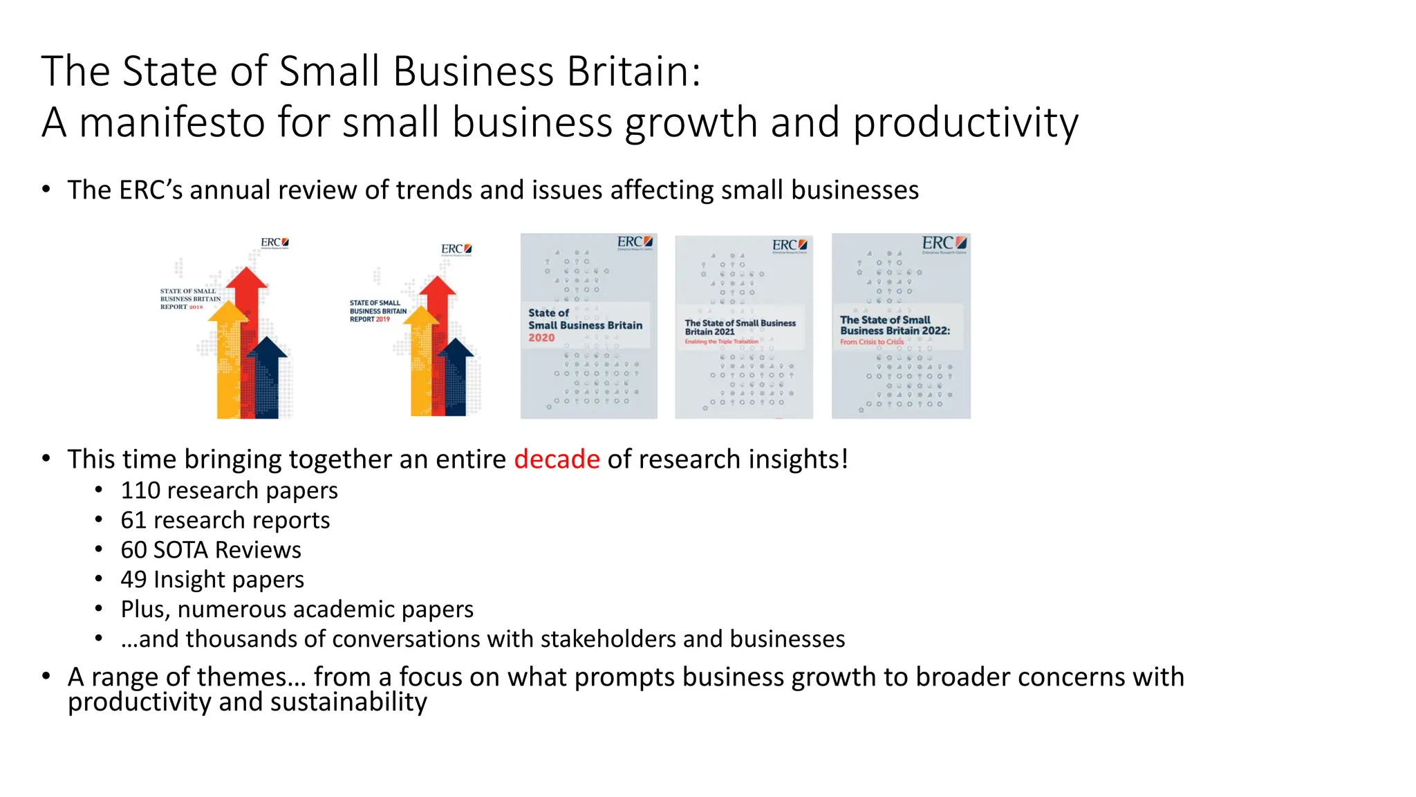 The State of Small Business Britain:
A manifesto for small business growth and productivity
• The ERC’s annual review of trends and issues affecting small businesses
• This time bringing together an entire decade of research insights!
• 110 research papers
• 61 research reports
• 60 SOTA Reviews
• 49 Insight papers
• Plus, numerous academic papers
• …and thousands of conversations with stakeholders and businesses
• A range of themes… from a focus on what prompts business growth to broader concerns with
productivity and sustainability
 