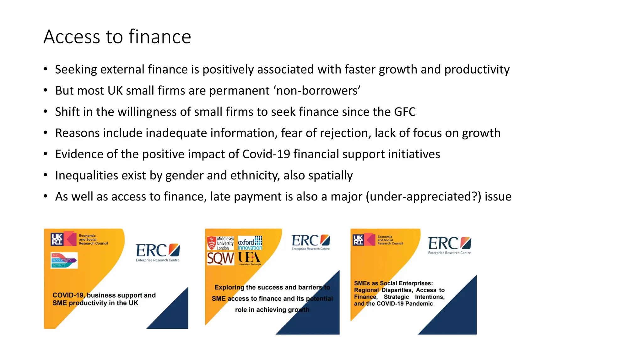 Access to finance
• Seeking external finance is positively associated with faster growth and productivity
• But most UK small firms are permanent ‘non-borrowers’
• Shift in the willingness of small firms to seek finance since the GFC
• Reasons include inadequate information, fear of rejection, lack of focus on growth
• Evidence of the positive impact of Covid-19 financial support initiatives
• Inequalities exist by gender and ethnicity, also spatially
• As well as access to finance, late payment is also a major (under-appreciated?) issue
 