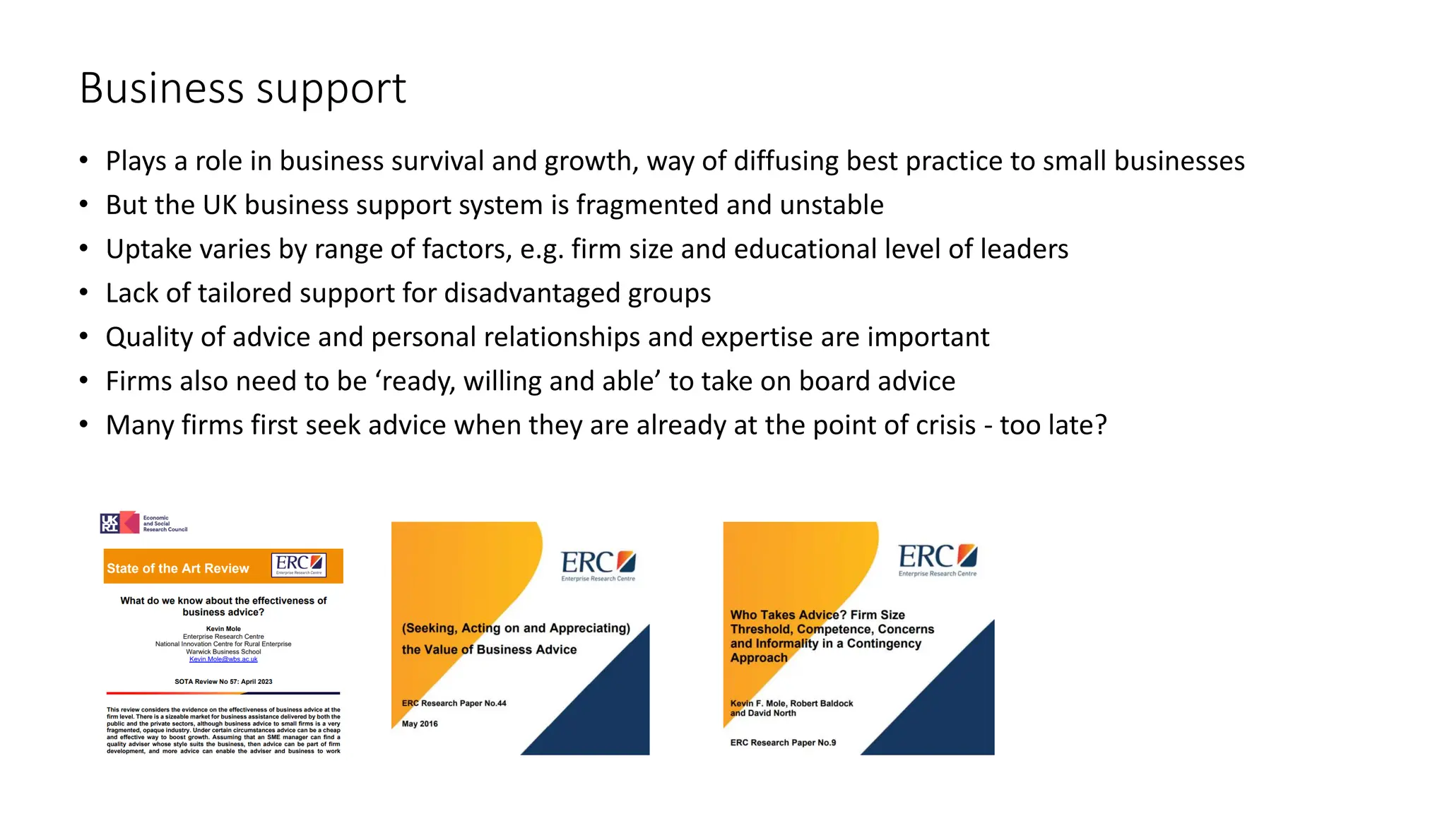 Business support
• Plays a role in business survival and growth, way of diffusing best practice to small businesses
• But the UK business support system is fragmented and unstable
• Uptake varies by range of factors, e.g. firm size and educational level of leaders
• Lack of tailored support for disadvantaged groups
• Quality of advice and personal relationships and expertise are important
• Firms also need to be ‘ready, willing and able’ to take on board advice
• Many firms first seek advice when they are already at the point of crisis - too late?
 