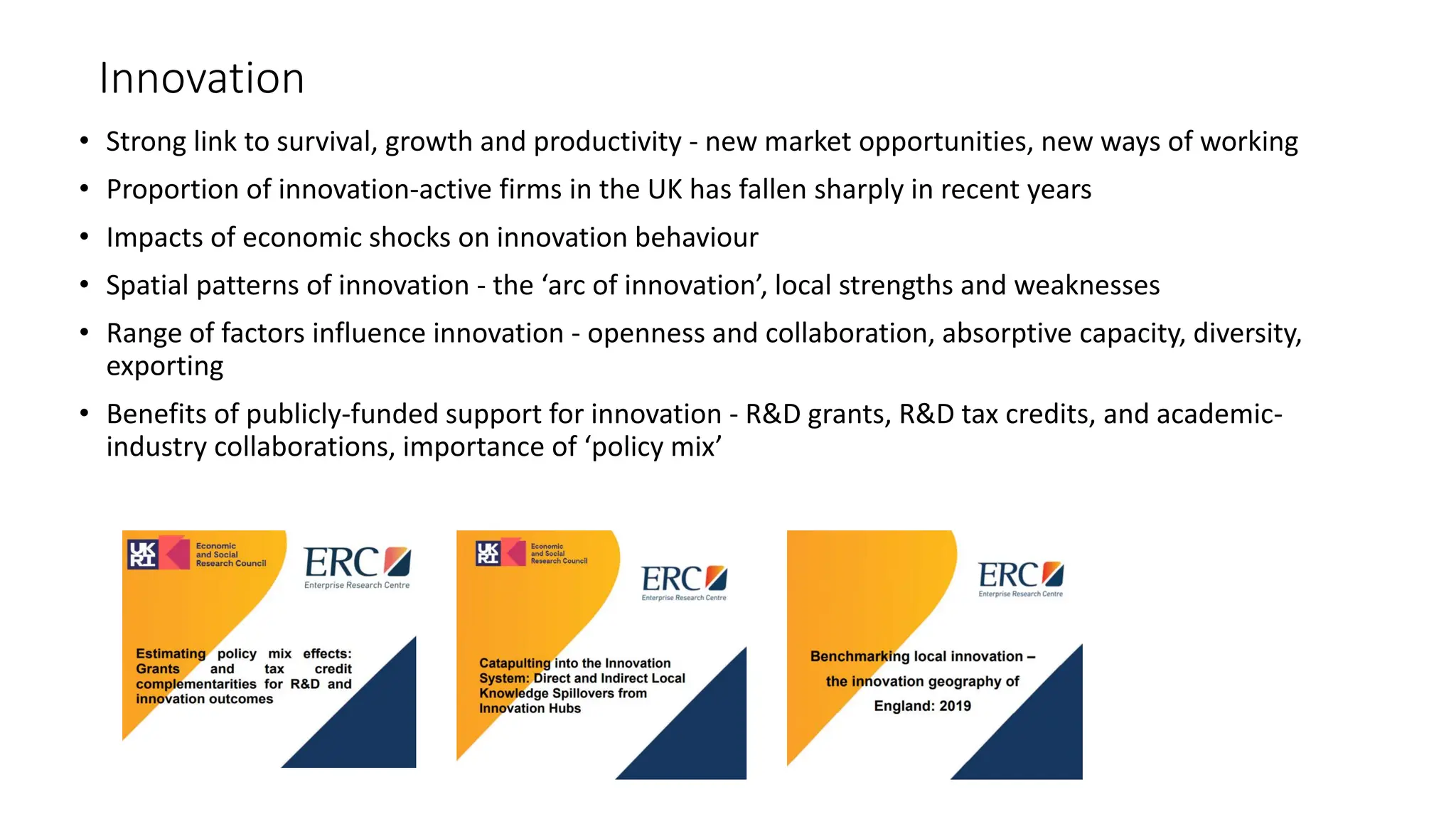 Innovation
• Strong link to survival, growth and productivity - new market opportunities, new ways of working
• Proportion of innovation-active firms in the UK has fallen sharply in recent years
• Impacts of economic shocks on innovation behaviour
• Spatial patterns of innovation - the ‘arc of innovation’, local strengths and weaknesses
• Range of factors influence innovation - openness and collaboration, absorptive capacity, diversity,
exporting
• Benefits of publicly-funded support for innovation - R&D grants, R&D tax credits, and academic-
industry collaborations, importance of ‘policy mix’
 