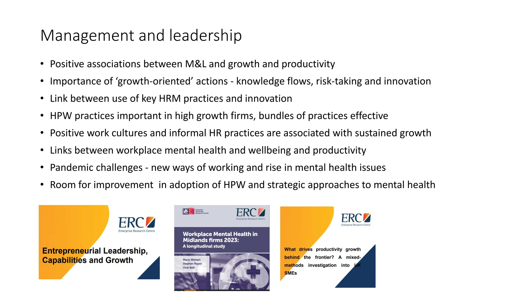 Management and leadership
• Positive associations between M&L and growth and productivity
• Importance of ‘growth-oriented’ actions - knowledge flows, risk-taking and innovation
• Link between use of key HRM practices and innovation
• HPW practices important in high growth firms, bundles of practices effective
• Positive work cultures and informal HR practices are associated with sustained growth
• Links between workplace mental health and wellbeing and productivity
• Pandemic challenges - new ways of working and rise in mental health issues
• Room for improvement in adoption of HPW and strategic approaches to mental health
 