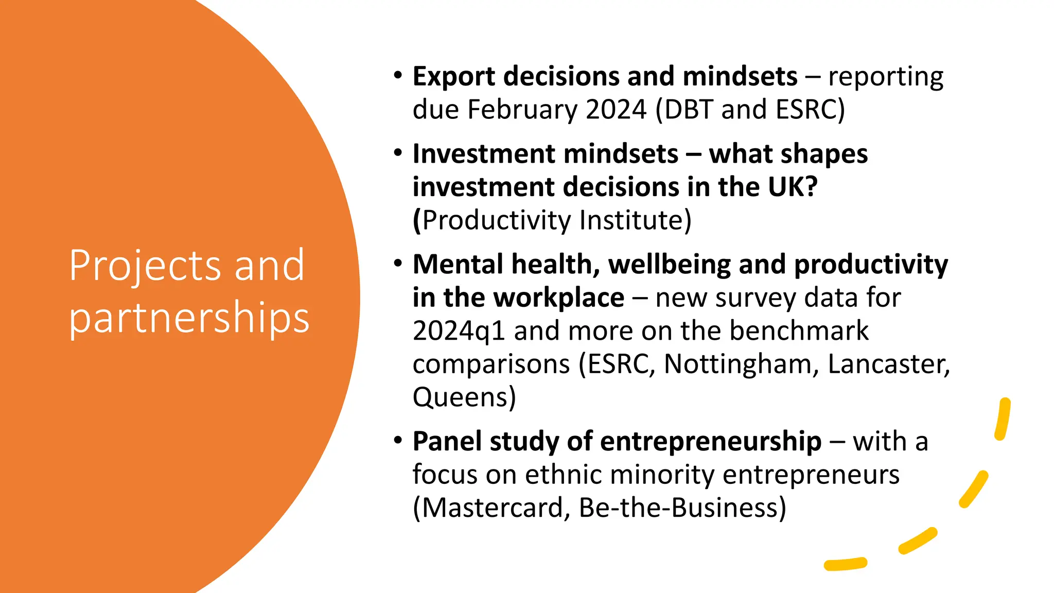 Projects and
partnerships
• Export decisions and mindsets – reporting
due February 2024 (DBT and ESRC)
• Investment mindsets – what shapes
investment decisions in the UK?
(Productivity Institute)
• Mental health, wellbeing and productivity
in the workplace – new survey data for
2024q1 and more on the benchmark
comparisons (ESRC, Nottingham, Lancaster,
Queens)
• Panel study of entrepreneurship – with a
focus on ethnic minority entrepreneurs
(Mastercard, Be-the-Business)
 