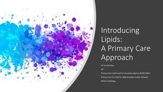 Introducing
Lipids:
A Primary Care
Approach
Dr Sue Kemsley
GP
Primary Care Lipid Lead for Innovation Agency (AHSN NWC)
Pri...